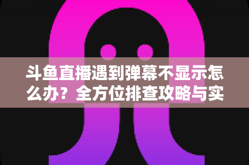 斗鱼直播遇到弹幕不显示怎么办?全方位排查攻略与实用解决技巧大公开 斗鱼直播遇到弹幕不显示怎么办?全方位排查攻略与实用解决技巧大公开