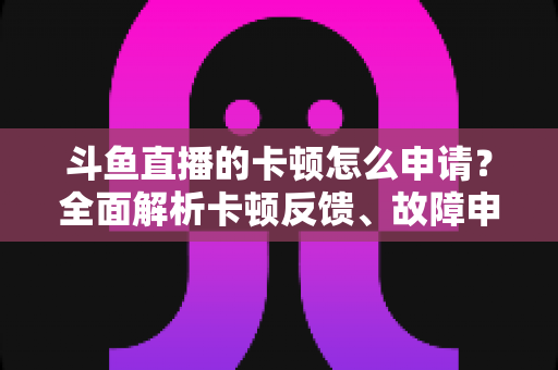 斗鱼直播的卡顿怎么申请?全面解析卡顿反馈、故障申报与优化方法全指南 斗鱼直播的卡顿怎么申请?全面解析卡顿反馈、故障申报与优化方法全指南