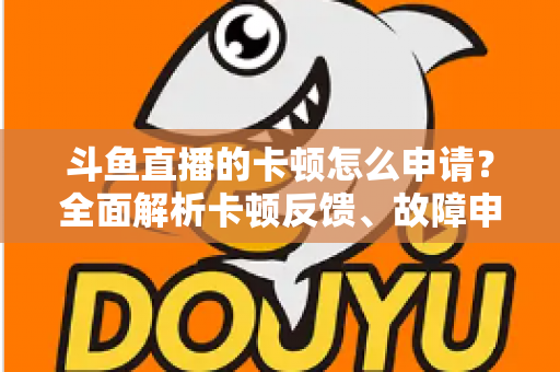 斗鱼直播的卡顿怎么申请?全面解析卡顿反馈、故障申报与优化方法全指南 斗鱼直播的卡顿怎么申请?全面解析卡顿反馈、故障申报与优化方法全指南