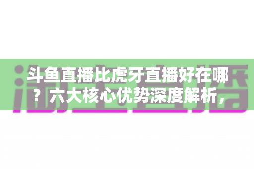 斗鱼直播比虎牙直播好在哪？六大核心优势深度解析，帮你选出更适合的直播平台