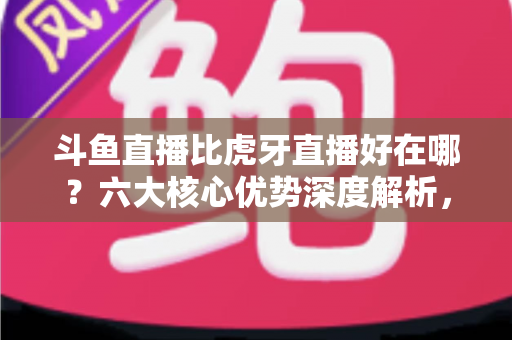 斗鱼直播比虎牙直播好在哪？六大核心优势深度解析，帮你选出更适合的直播平台