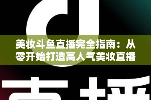 美妆斗鱼直播完全指南:从零开始打造高人气美妆直播间的实战秘籍 美妆斗鱼直播完全指南:从零开始打造高人气美妆直播间的实战秘籍