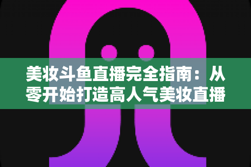 美妆斗鱼直播完全指南:从零开始打造高人气美妆直播间的实战秘籍 美妆斗鱼直播完全指南:从零开始打造高人气美妆直播间的实战秘籍
