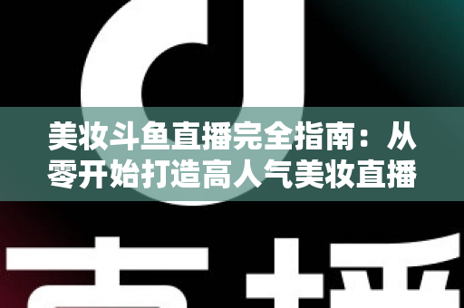 美妆斗鱼直播完全指南:从零开始打造高人气美妆直播间的实战秘籍 美妆斗鱼直播完全指南:从零开始打造高人气美妆直播间的实战秘籍