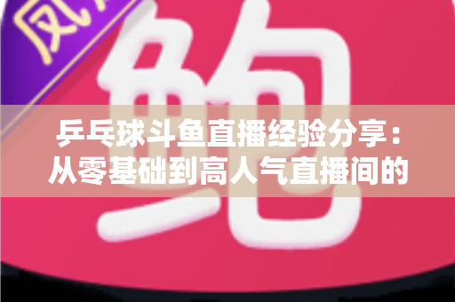 乒乓球斗鱼直播经验分享：从零基础到高人气直播间的实战成长指南