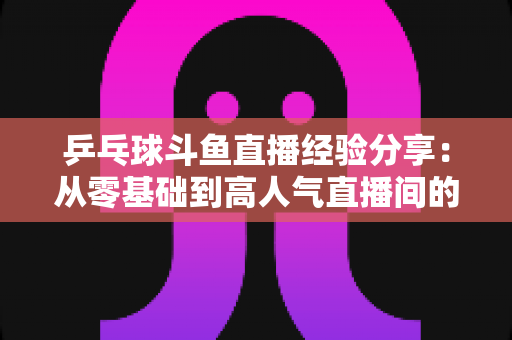 乒乓球斗鱼直播经验分享：从零基础到高人气直播间的实战成长指南