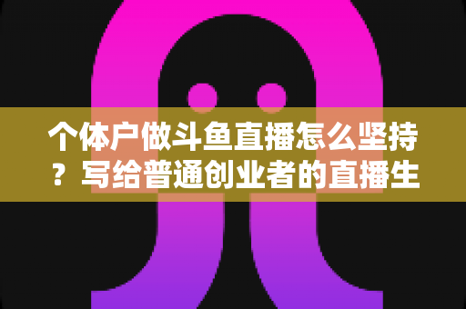个体户做斗鱼直播怎么坚持？写给普通创业者的直播生存指南与心态修炼手册
