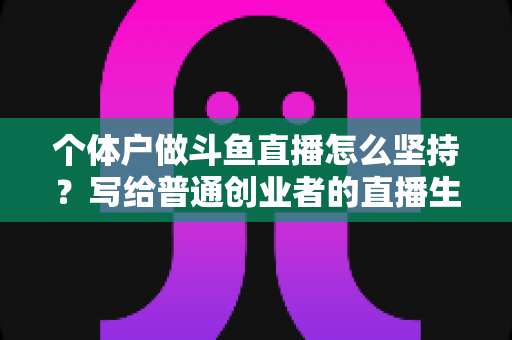 个体户做斗鱼直播怎么坚持？写给普通创业者的直播生存指南与心态修炼手册