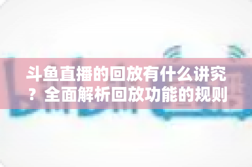 斗鱼直播的回放有什么讲究?全面解析回放功能的规则、技巧与实用注意事项 斗鱼直播的回放有什么讲究?全面解析回放功能的规则、技巧与实用注意事项