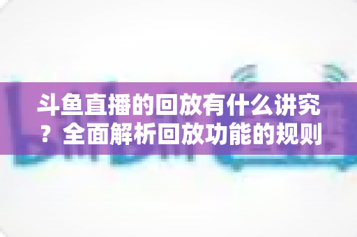斗鱼直播的回放有什么讲究?全面解析回放功能的规则、技巧与实用注意事项 斗鱼直播的回放有什么讲究?全面解析回放功能的规则、技巧与实用注意事项
