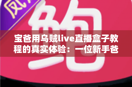 宝爸用乌贼live直播盒子教程的真实体验：一位新手爸爸从零开始的开播成长记录