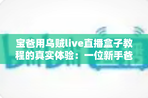 宝爸用乌贼live直播盒子教程的真实体验：一位新手爸爸从零开始的开播成长记录