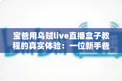 宝爸用乌贼live直播盒子教程的真实体验：一位新手爸爸从零开始的开播成长记录