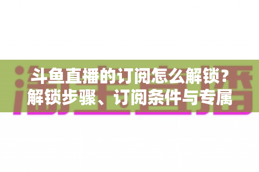 斗鱼直播的订阅怎么解锁？解锁步骤、订阅条件与专属权益一篇全懂