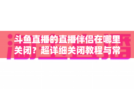 斗鱼直播的直播伴侣在哪里关闭？超详细关闭教程与常见问题全解析
