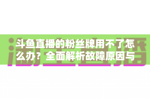 斗鱼直播的粉丝牌用不了怎么办?全面解析故障原因与高效解决方法指南 斗鱼直播的粉丝牌用不了怎么办?全面解析故障原因与高效解决方法指南