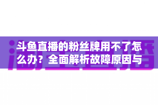 斗鱼直播的粉丝牌用不了怎么办?全面解析故障原因与高效解决方法指南 斗鱼直播的粉丝牌用不了怎么办?全面解析故障原因与高效解决方法指南