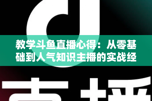 教学斗鱼直播心得:从零基础到人气知识主播的实战经验全解析 教学斗鱼直播心得:从零基础到人气知识主播的实战经验全解析