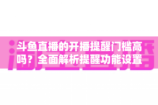 斗鱼直播的开播提醒门槛高吗?全面解析提醒功能设置条件、收不到提醒的原因与实用解决技巧 斗鱼直播的开播提醒门槛高吗?全面解析提醒功能设置条件、收不到提醒的原因与实用解决技巧