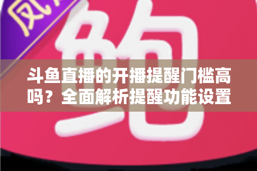 斗鱼直播的开播提醒门槛高吗?全面解析提醒功能设置条件、收不到提醒的原因与实用解决技巧 斗鱼直播的开播提醒门槛高吗?全面解析提醒功能设置条件、收不到提醒的原因与实用解决技巧
