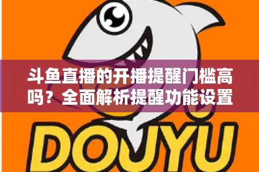 斗鱼直播的开播提醒门槛高吗?全面解析提醒功能设置条件、收不到提醒的原因与实用解决技巧 斗鱼直播的开播提醒门槛高吗?全面解析提醒功能设置条件、收不到提醒的原因与实用解决技巧