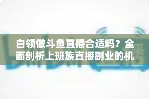 白领做斗鱼直播合适吗？全面剖析上班族直播副业的机遇、挑战与实操指南