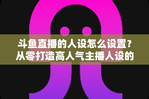 斗鱼直播的人设怎么设置?从零打造高人气主播人设的完整指南 斗鱼直播的人设怎么设置?从零打造高人气主播人设的完整指南