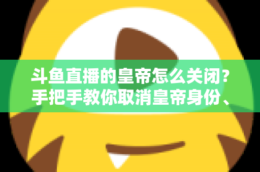 斗鱼直播的皇帝怎么关闭?手把手教你取消皇帝身份、关闭自动续费与屏蔽特效的完整指南 斗鱼直播的皇帝怎么关闭?手把手教你取消皇帝身份、关闭自动续费与屏蔽特效的完整指南