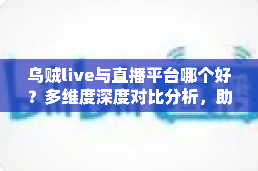 乌贼live与直播平台哪个好？多维度深度对比分析，助你找到最适合自己的直播选择