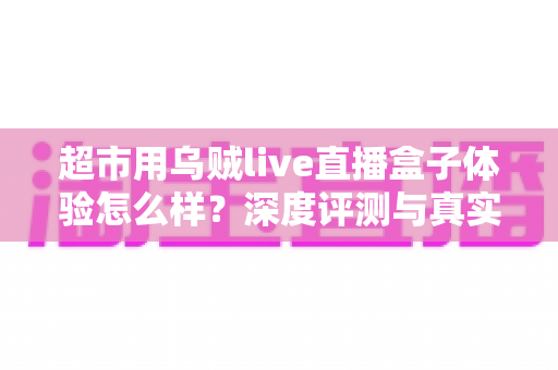 超市用乌贼live直播盒子体验怎么样?深度评测与真实使用感受全面解析 超市用乌贼live直播盒子体验怎么样?深度评测与真实使用感受全面解析