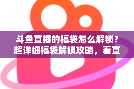 斗鱼直播的福袋怎么解锁？超详细福袋解锁攻略，看直播轻松赢好礼全流程解析