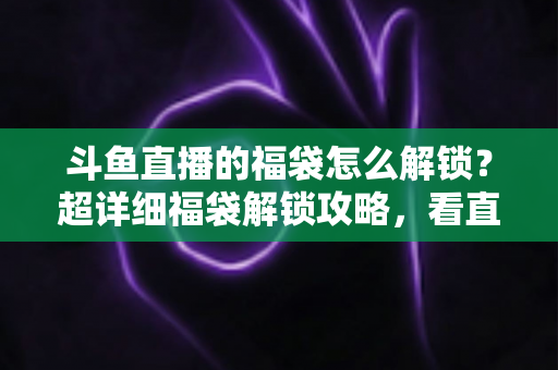 斗鱼直播的福袋怎么解锁？超详细福袋解锁攻略，看直播轻松赢好礼全流程解析