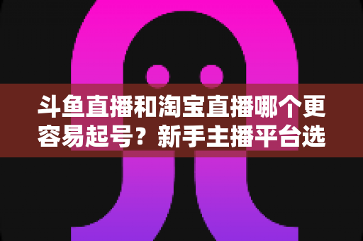 斗鱼直播和淘宝直播哪个更容易起号？新手主播平台选择全解析与快速成长指南