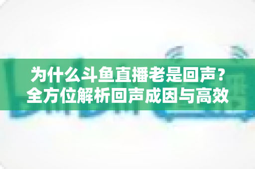 为什么斗鱼直播老是回声？全方位解析回声成因与高效解决方案指南