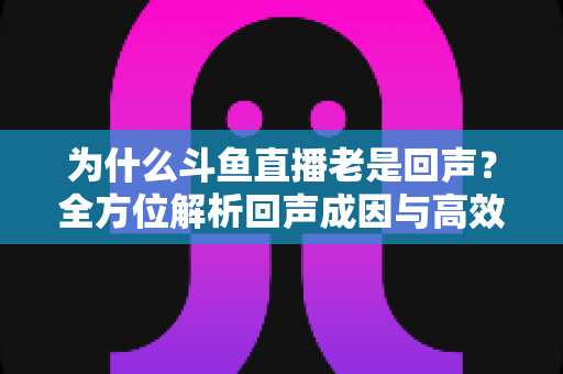 为什么斗鱼直播老是回声？全方位解析回声成因与高效解决方案指南