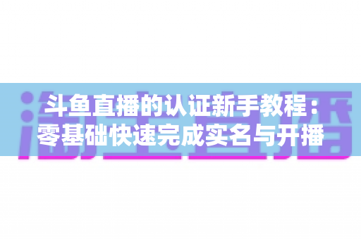 斗鱼直播的认证新手教程:零基础快速完成实名与开播认证的完整实用指南 斗鱼直播的认证新手教程:零基础快速完成实名与开播认证的完整实用指南