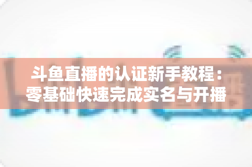 斗鱼直播的认证新手教程:零基础快速完成实名与开播认证的完整实用指南 斗鱼直播的认证新手教程:零基础快速完成实名与开播认证的完整实用指南