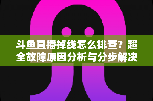 斗鱼直播掉线怎么排查？超全故障原因分析与分步解决指南，让你的直播稳定不掉线