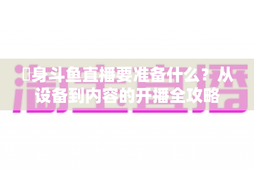 儘身斗鱼直播要准备什么？从设备到内容的开播全攻略