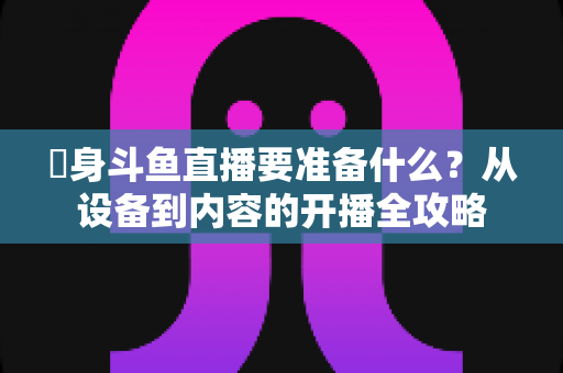 儘身斗鱼直播要准备什么？从设备到内容的开播全攻略