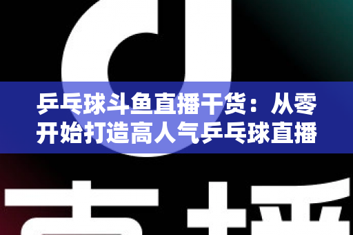 乒乓球斗鱼直播干货:从零开始打造高人气乒乓球直播间的实战指南 乒乓球斗鱼直播干货:从零开始打造高人气乒乓球直播间的实战指南