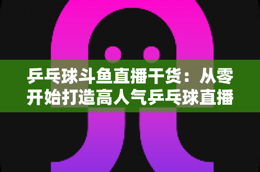 乒乓球斗鱼直播干货:从零开始打造高人气乒乓球直播间的实战指南 乒乓球斗鱼直播干货:从零开始打造高人气乒乓球直播间的实战指南