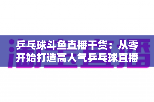 乒乓球斗鱼直播干货:从零开始打造高人气乒乓球直播间的实战指南 乒乓球斗鱼直播干货:从零开始打造高人气乒乓球直播间的实战指南