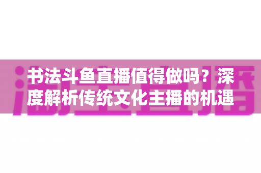 书法斗鱼直播值得做吗？深度解析传统文化主播的机遇、变现与突围路径