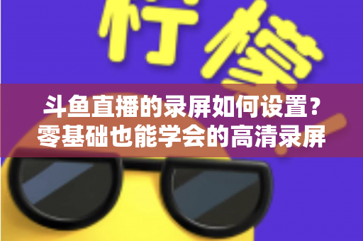 斗鱼直播的录屏如何设置?零基础也能学会的高清录屏完整教程:软件选择、参数配置与实用技巧一站搞定 斗鱼直播的录屏如何设置?零基础也能学会的高清录屏完整教程:软件选择、参数配置与实用技巧一站搞定