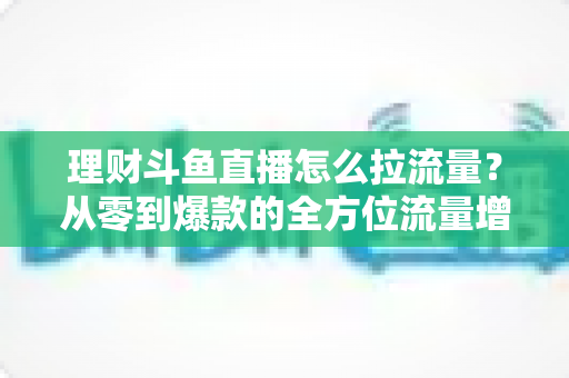 理财斗鱼直播怎么拉流量?从零到爆款的全方位流量增长实战指南 理财斗鱼直播怎么拉流量?从零到爆款的全方位流量增长实战指南