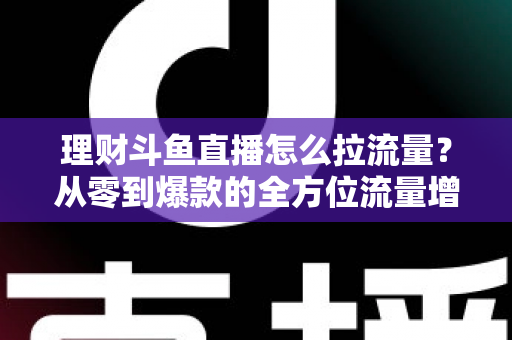 理财斗鱼直播怎么拉流量?从零到爆款的全方位流量增长实战指南 理财斗鱼直播怎么拉流量?从零到爆款的全方位流量增长实战指南