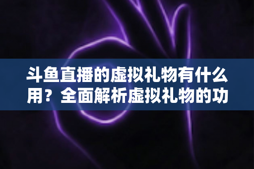 斗鱼直播的虚拟礼物有什么用？全面解析虚拟礼物的功能、价值与使用指南