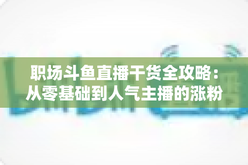 职场斗鱼直播干货全攻略:从零基础到人气主播的涨粉变现实战指南 职场斗鱼直播干货全攻略:从零基础到人气主播的涨粉变现实战指南