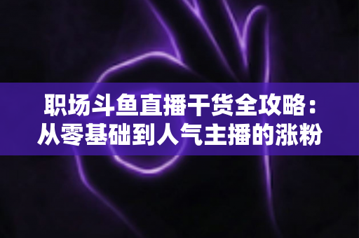 职场斗鱼直播干货全攻略:从零基础到人气主播的涨粉变现实战指南 职场斗鱼直播干货全攻略:从零基础到人气主播的涨粉变现实战指南